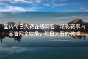 国内每日大赛在线观看，精彩赛事内容官网全收录，每日大赛的微博