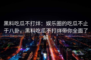 黑料吃瓜不打烊：娱乐圈的吃瓜不止于八卦，黑料吃瓜不打烊带你全面了解
