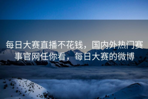 每日大赛直播不花钱，国内外热门赛事官网任你看，每日大赛的微博
