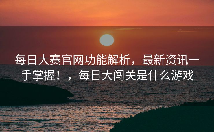 每日大赛官网功能解析，最新资讯一手掌握！，每日大闯关是什么游戏