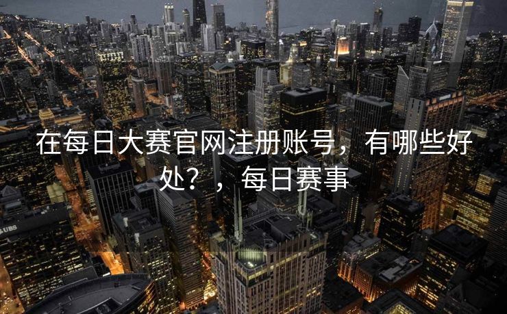 在每日大赛官网注册账号，有哪些好处？，每日赛事