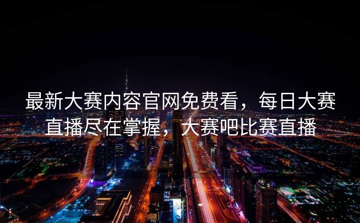最新大赛内容官网免费看，每日大赛直播尽在掌握，大赛吧比赛直播