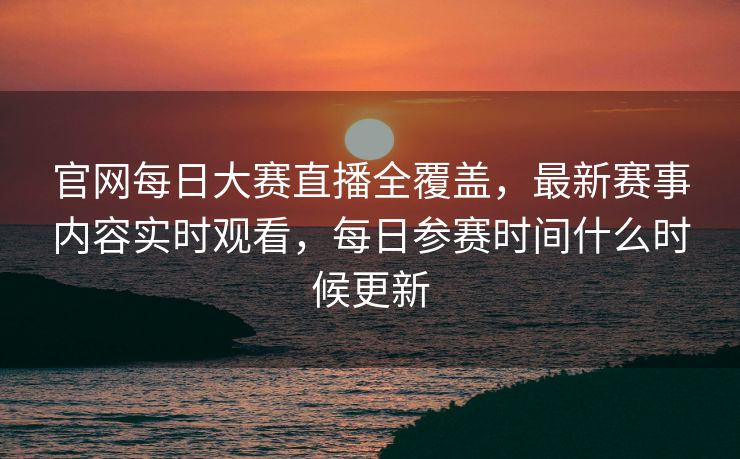 官网每日大赛直播全覆盖,最新赛事内容实时观看,每日参赛时间什么时候更新 官网每日大赛直播全覆盖,最新赛事内容实时观看,每日参赛时间什么时候更新