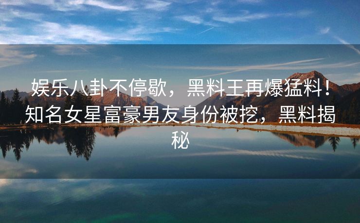 娱乐八卦不停歇，黑料王再爆猛料！知名女星富豪男友身份被挖，黑料揭秘