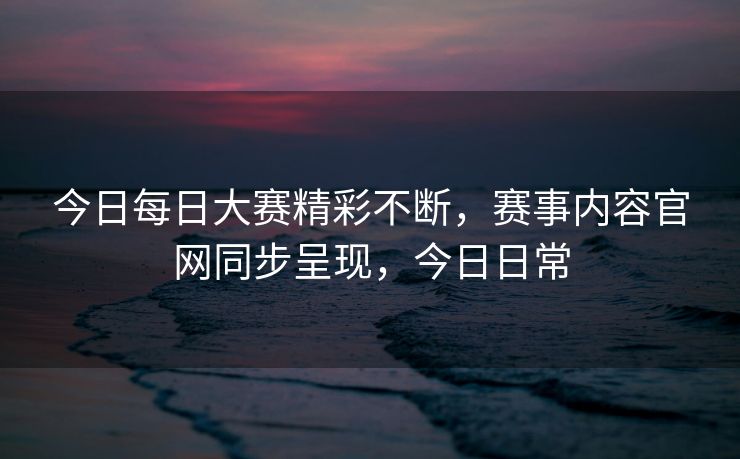 今日每日大赛精彩不断,赛事内容官网同步呈现,今日日常 今日每日大赛精彩不断,赛事内容官网同步呈现,今日日常