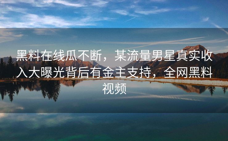 黑料在线瓜不断,某流量男星真实收入大曝光背后有金主支持,全网黑料视频 黑料在线瓜不断,某流量男星真实收入大曝光背后有金主支持,全网黑料视频