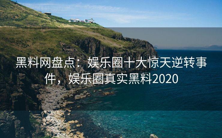 黑料网盘点：娱乐圈十大惊天逆转事件，娱乐圈真实黑料2020