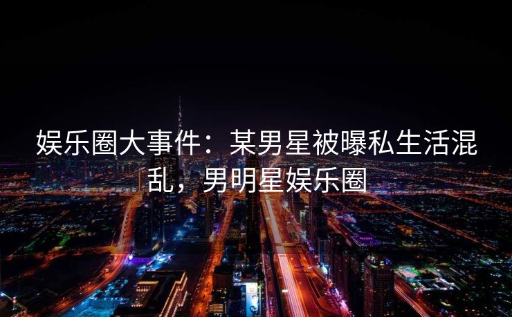 娱乐圈大事件：某男星被曝私生活混乱，男明星娱乐圈