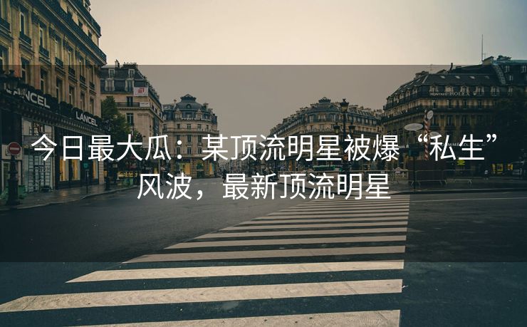 今日最大瓜：某顶流明星被爆“私生”风波，最新顶流明星