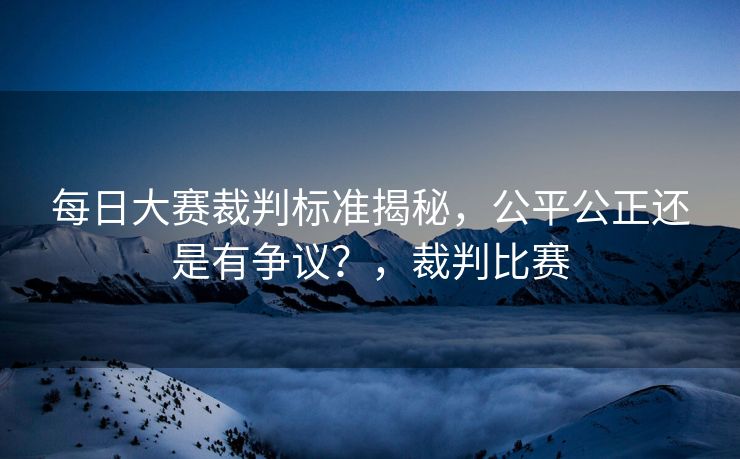 每日大赛裁判标准揭秘,公平公正还是有争议?,裁判比赛 每日大赛裁判标准揭秘,公平公正还是有争议?,裁判比赛