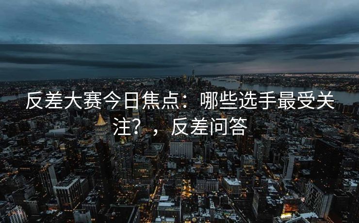 反差大赛今日焦点：哪些选手最受关注？，反差问答