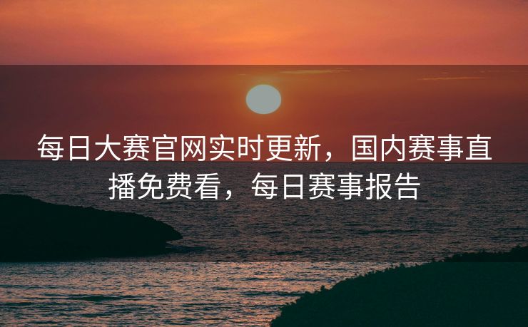 每日大赛官网实时更新,国内赛事直播免费看,每日赛事报告 每日大赛官网实时更新,国内赛事直播免费看,每日赛事报告