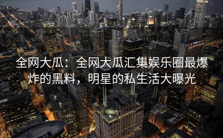 全网大瓜：全网大瓜汇集娱乐圈最爆炸的黑料，明星的私生活大曝光