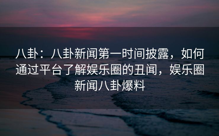 八卦:八卦新闻第一时间披露,如何通过平台了解娱乐圈的丑闻,娱乐圈新闻八卦爆料 八卦:八卦新闻第一时间披露,如何通过平台了解娱乐圈的丑闻,娱乐圈新闻八卦爆料