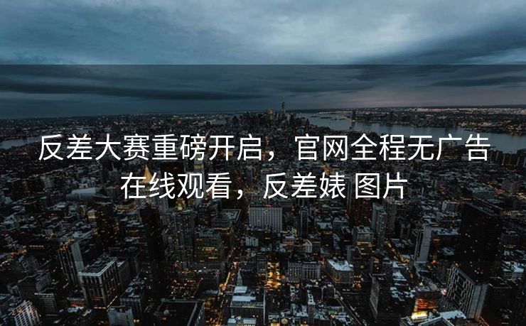 反差大赛重磅开启,官网全程无广告在线观看,反差婊 图片 反差大赛重磅开启,官网全程无广告在线观看,反差婊 图片