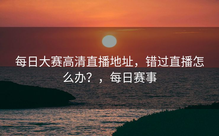每日大赛高清直播地址,错过直播怎么办?,每日赛事 每日大赛高清直播地址,错过直播怎么办?,每日赛事